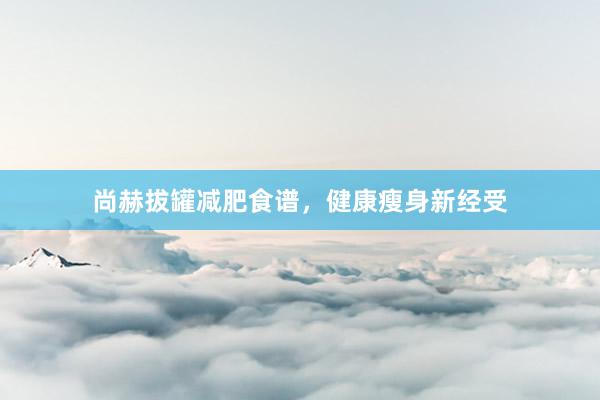 尚赫拔罐减肥食谱，健康瘦身新经受